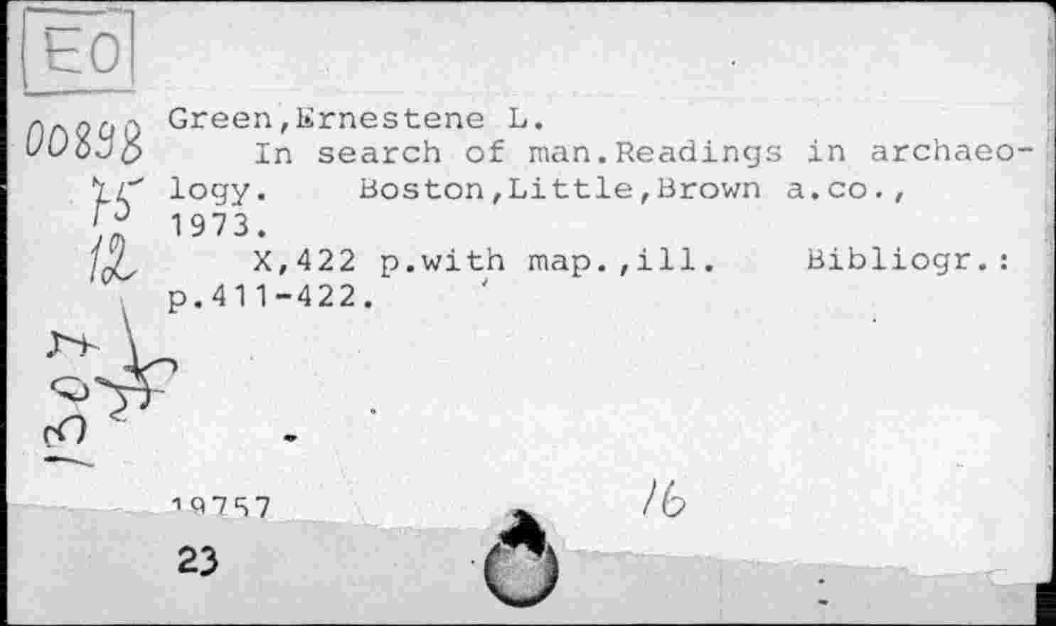 ﻿oogsè
H"
Green,Ernestene L.
In search of man.Reading logy.	Boston,Little,Brown
1973.
X,422 p.with map.,ill. p.41 1-422.
in archaeo-a.co.,
Bibliogr. :
1 Q7S7
23
/ь
О